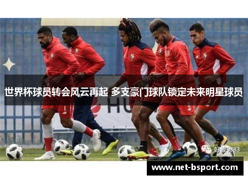 世界杯球员转会风云再起 多支豪门球队锁定未来明星球员