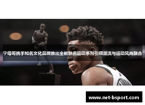 字母哥携手知名文化品牌推出全新联名运动系列引领潮流与运动风尚融合