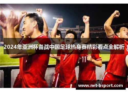 2024年亚洲杯备战中国足球热身赛精彩看点全解析 2024年亚洲杯备战中国足球热身赛精彩看点全解析