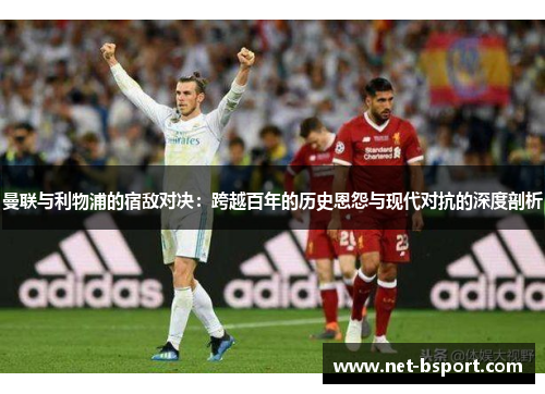 曼联与利物浦的宿敌对决:跨越百年的历史恩怨与现代对抗的深度剖析 曼联与利物浦的宿敌对决:跨越百年的历史恩怨与现代对抗的深度剖析