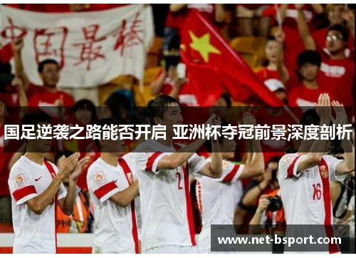 国足逆袭之路能否开启 亚洲杯夺冠前景深度剖析 国足逆袭之路能否开启 亚洲杯夺冠前景深度剖析