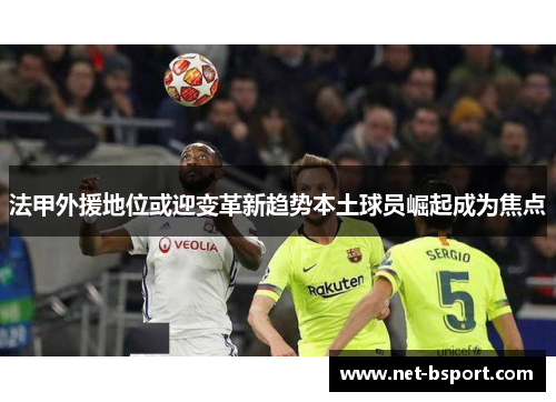 法甲外援地位或迎变革新趋势本土球员崛起成为焦点 法甲外援地位或迎变革新趋势本土球员崛起成为焦点