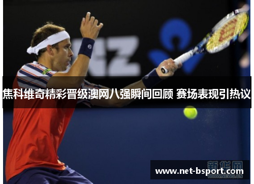 焦科维奇精彩晋级澳网八强瞬间回顾 赛场表现引热议