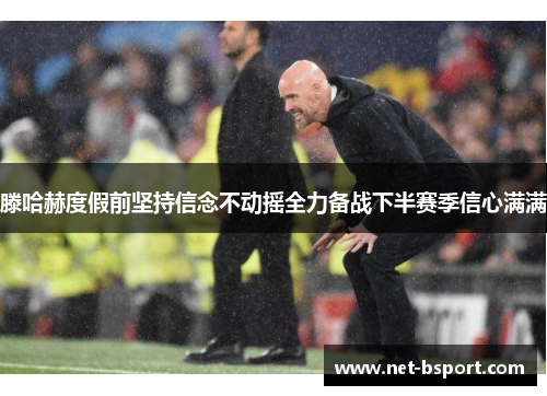 滕哈赫度假前坚持信念不动摇全力备战下半赛季信心满满