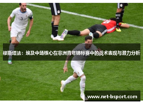 穆斯塔法:埃及中场核心在非洲青年锦标赛中的战术表现与潜力分析 穆斯塔法:埃及中场核心在非洲青年锦标赛中的战术表现与潜力分析