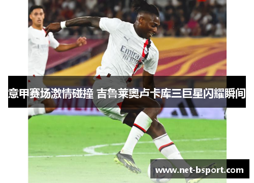 意甲赛场激情碰撞 吉鲁莱奥卢卡库三巨星闪耀瞬间