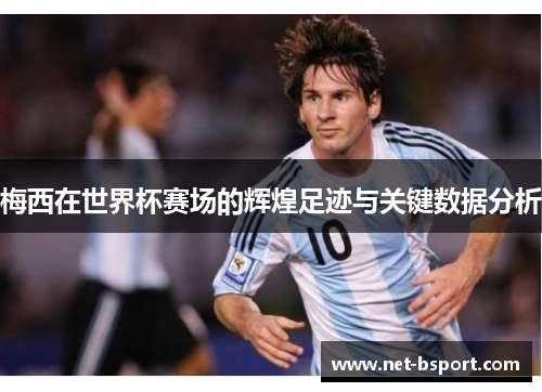 梅西在世界杯赛场的辉煌足迹与关键数据分析