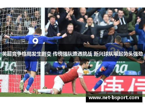 英超竞争格局发生剧变 传统强队遭遇挑战 新兴球队崛起势头强劲