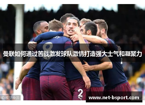 曼联如何通过苦战激发球队激情打造强大士气和凝聚力