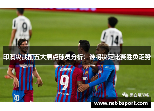印澳决战前五大焦点球员分析:谁将决定比赛胜负走势 印澳决战前五大焦点球员分析:谁将决定比赛胜负走势