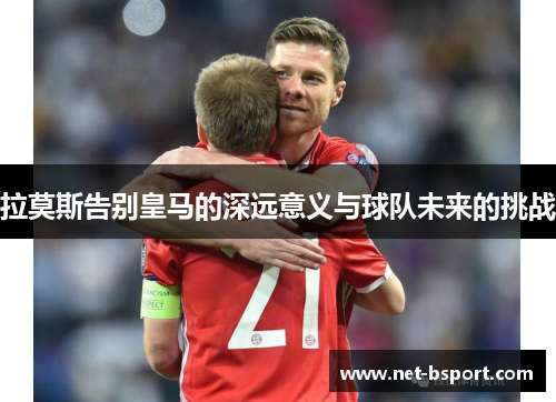 拉莫斯告别皇马的深远意义与球队未来的挑战 拉莫斯告别皇马的深远意义与球队未来的挑战
