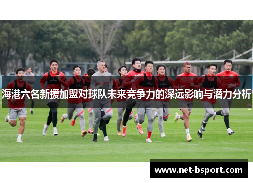 海港六名新援加盟对球队未来竞争力的深远影响与潜力分析