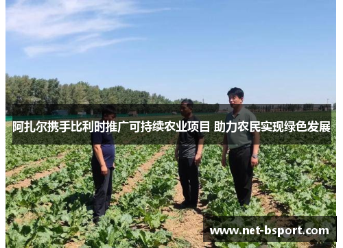 阿扎尔携手比利时推广可持续农业项目 助力农民实现绿色发展 阿扎尔携手比利时推广可持续农业项目 助力农民实现绿色发展