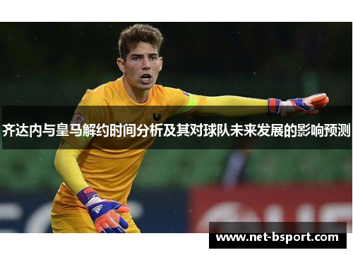 齐达内与皇马解约时间分析及其对球队未来发展的影响预测