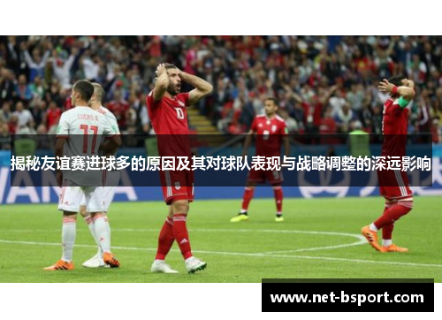 揭秘友谊赛进球多的原因及其对球队表现与战略调整的深远影响